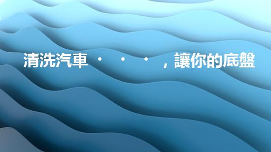 清洗汽車，讓你的底盤煥然一新！